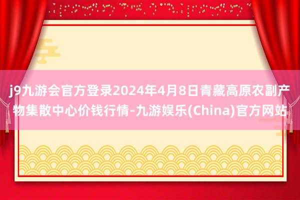 j9九游会官方登录2024年4月8日青藏高原农副产物集散中心价钱行情-九游娱乐(China)官方网站