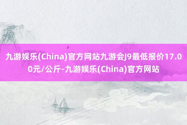 九游娱乐(China)官方网站九游会J9最低报价17.00元/公斤-九游娱乐(China)官方网站