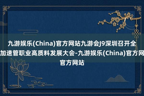 九游娱乐(China)官方网站九游会J9深圳召开全市加速管职业高质料发展大会-九游娱乐(China)官方网站