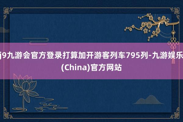 j9九游会官方登录打算加开游客列车795列-九游娱乐(China)官方网站