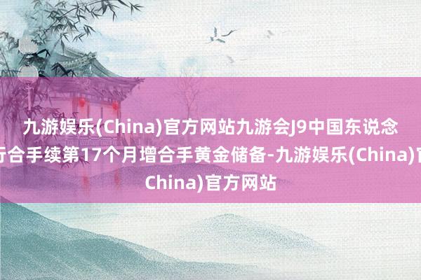 九游娱乐(China)官方网站九游会J9中国东说念主民银行合手续第17个月增合手黄金储备-九游娱乐(China)官方网站