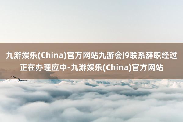 九游娱乐(China)官方网站九游会J9联系辞职经过正在办理应中-九游娱乐(China)官方网站