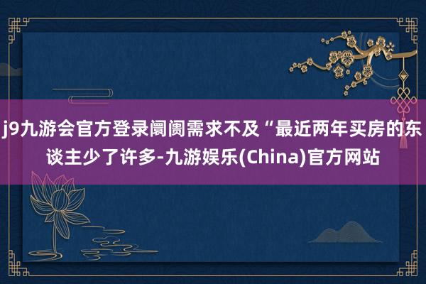 j9九游会官方登录阛阓需求不及“最近两年买房的东谈主少了许多-九游娱乐(China)官方网站