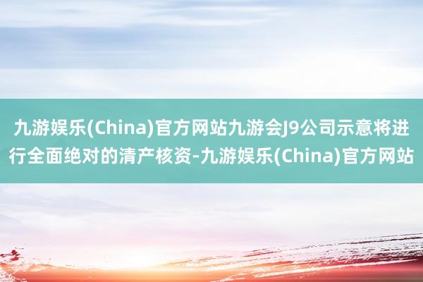 九游娱乐(China)官方网站九游会J9公司示意将进行全面绝对的清产核资-九游娱乐(China)官方网站