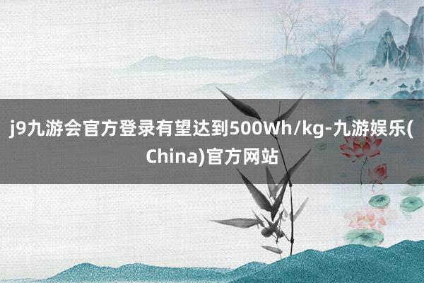 j9九游会官方登录有望达到500Wh/kg-九游娱乐(China)官方网站