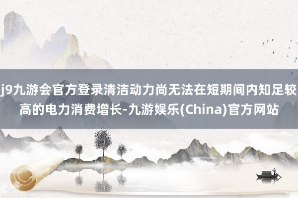 j9九游会官方登录清洁动力尚无法在短期间内知足较高的电力消费增长-九游娱乐(China)官方网站