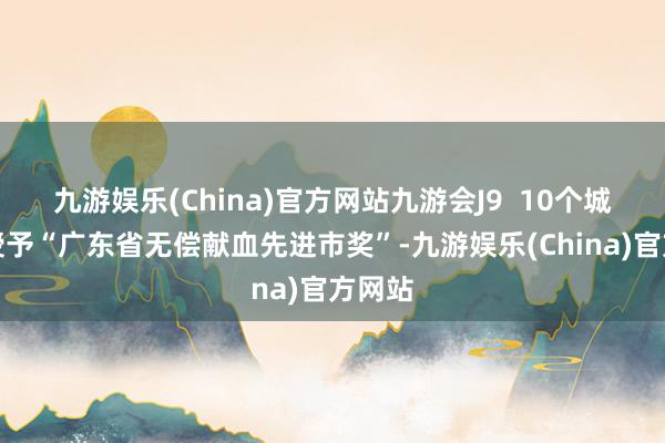 九游娱乐(China)官方网站九游会J9  10个城市被授予“广东省无偿献血先进市奖”-九游娱乐(China)官方网站