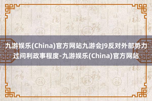 九游娱乐(China)官方网站九游会J9反对外部势力过问利政事程度-九游娱乐(China)官方网站