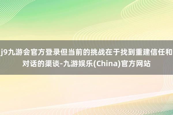 j9九游会官方登录但当前的挑战在于找到重建信任和对话的渠谈-九游娱乐(China)官方网站