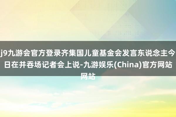 j9九游会官方登录齐集国儿童基金会发言东说念主今日在并吞场记者会上说-九游娱乐(China)官方网站