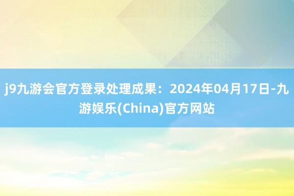 j9九游会官方登录处理成果：2024年04月17日-九游娱乐(China)官方网站