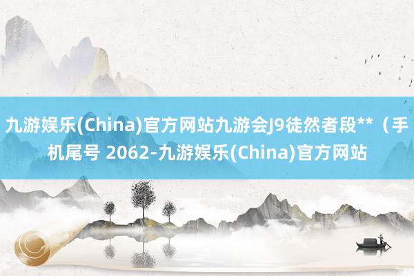 九游娱乐(China)官方网站九游会J9徒然者段**（手机尾号 2062-九游娱乐(China)官方网站