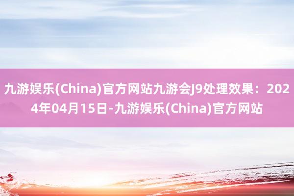 九游娱乐(China)官方网站九游会J9处理效果：2024年04月15日-九游娱乐(China)官方网站