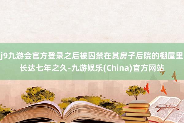 j9九游会官方登录之后被囚禁在其房子后院的棚屋里长达七年之久-九游娱乐(China)官方网站