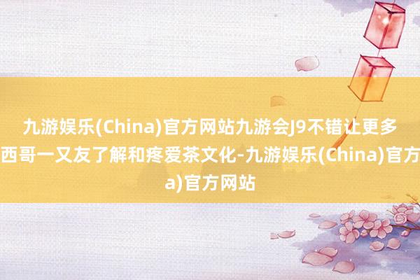 九游娱乐(China)官方网站九游会J9不错让更多的墨西哥一又友了解和疼爱茶文化-九游娱乐(China)官方网站