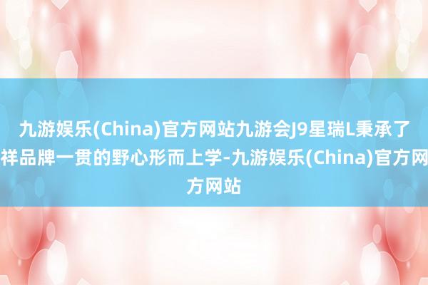 九游娱乐(China)官方网站九游会J9星瑞L秉承了祯祥品牌一贯的野心形而上学-九游娱乐(China)官方网站