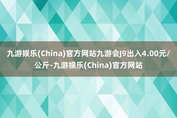 九游娱乐(China)官方网站九游会J9出入4.00元/公斤-九游娱乐(China)官方网站