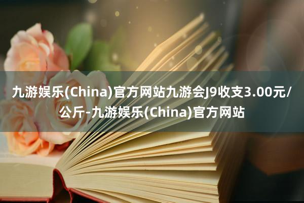 九游娱乐(China)官方网站九游会J9收支3.00元/公斤-九游娱乐(China)官方网站