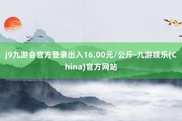 j9九游会官方登录出入16.00元/公斤-九游娱乐(China)官方网站