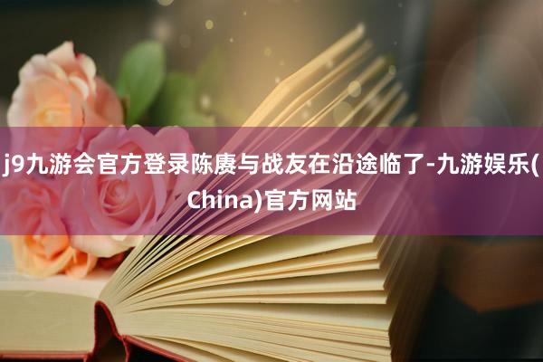 j9九游会官方登录陈赓与战友在沿途临了-九游娱乐(China)官方网站