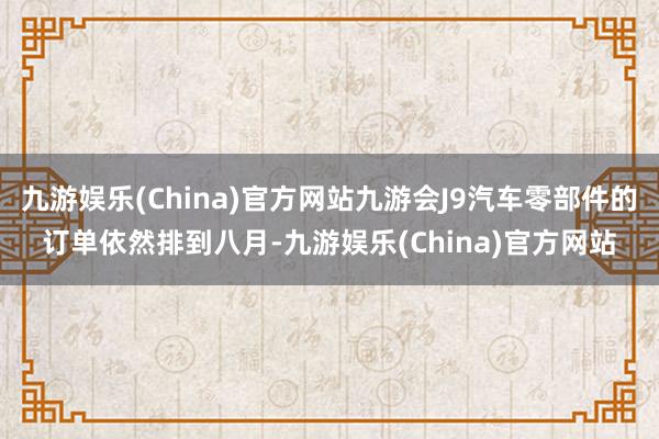 九游娱乐(China)官方网站九游会J9汽车零部件的订单依然排到八月-九游娱乐(China)官方网站