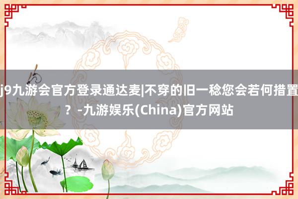 j9九游会官方登录通达麦|不穿的旧一稔您会若何措置？-九游娱乐(China)官方网站