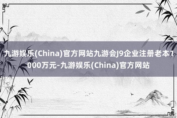 九游娱乐(China)官方网站九游会J9企业注册老本1000万元-九游娱乐(China)官方网站