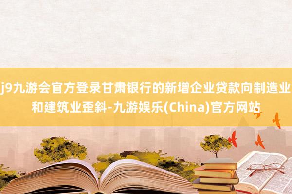 j9九游会官方登录甘肃银行的新增企业贷款向制造业和建筑业歪斜-九游娱乐(China)官方网站