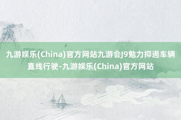 九游娱乐(China)官方网站九游会J9勉力抑遏车辆直线行驶-九游娱乐(China)官方网站