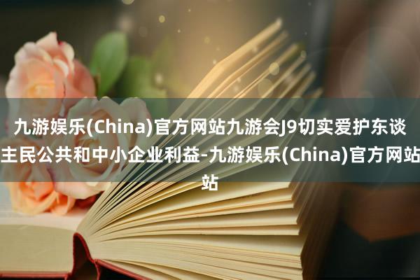 九游娱乐(China)官方网站九游会J9切实爱护东谈主民公共和中小企业利益-九游娱乐(China)官方网站