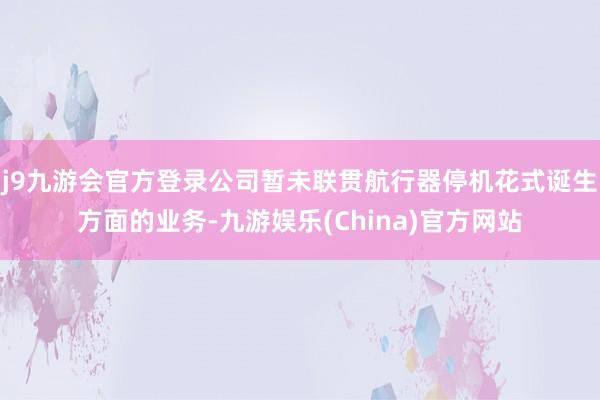 j9九游会官方登录公司暂未联贯航行器停机花式诞生方面的业务-九游娱乐(China)官方网站