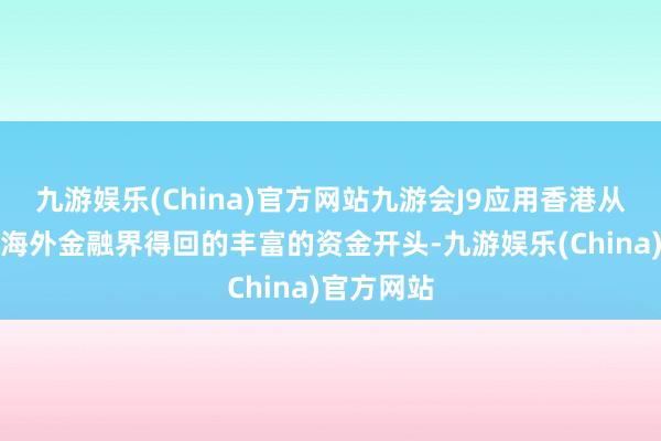 九游娱乐(China)官方网站九游会J9应用香港从土产货及海外金融界得回的丰富的资金开头-九游娱乐(China)官方网站