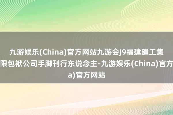 九游娱乐(China)官方网站九游会J9福建建工集团有限包袱公司手脚刊行东说念主-九游娱乐(China)官方网站