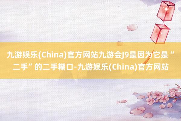 九游娱乐(China)官方网站九游会J9是因为它是“二手”的二手糊口-九游娱乐(China)官方网站