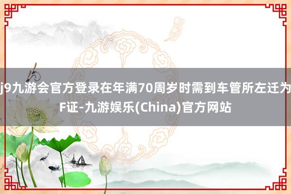 j9九游会官方登录在年满70周岁时需到车管所左迁为F证-九游娱乐(China)官方网站