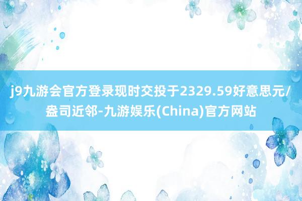 j9九游会官方登录现时交投于2329.59好意思元/盎司近邻-九游娱乐(China)官方网站