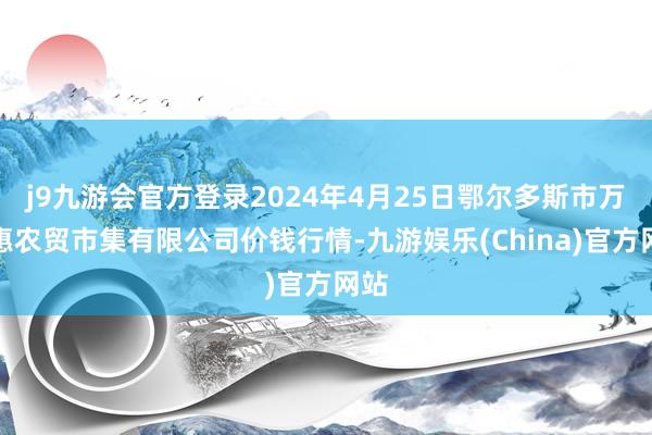 j9九游会官方登录2024年4月25日鄂尔多斯市万家惠农贸市集有限公司价钱行情-九游娱乐(China)官方网站