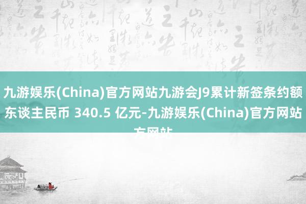 九游娱乐(China)官方网站九游会J9累计新签条约额东谈主民币 340.5 亿元-九游娱乐(China)官方网站