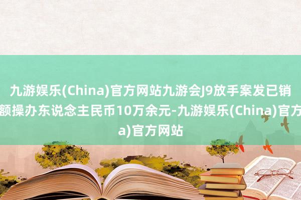 九游娱乐(China)官方网站九游会J9放手案发已销售金额操办东说念主民币10万余元-九游娱乐(China)官方网站