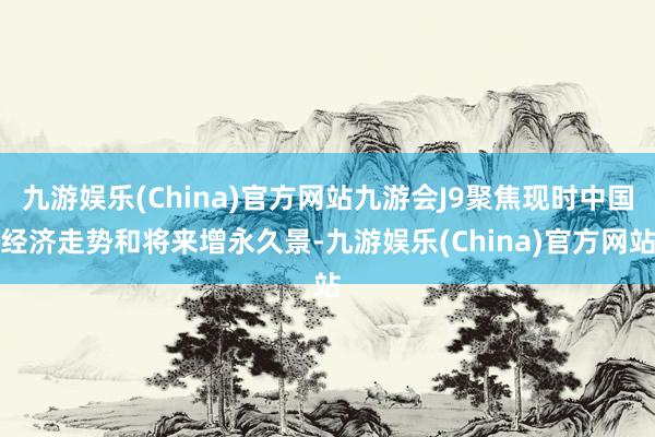 九游娱乐(China)官方网站九游会J9聚焦现时中国经济走势和将来增永久景-九游娱乐(China)官方网站