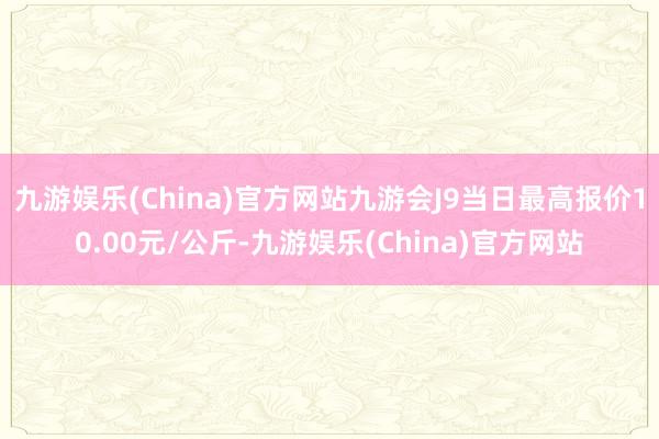 九游娱乐(China)官方网站九游会J9当日最高报价10.00元/公斤-九游娱乐(China)官方网站