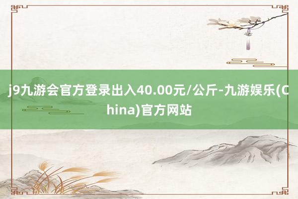 j9九游会官方登录出入40.00元/公斤-九游娱乐(China)官方网站