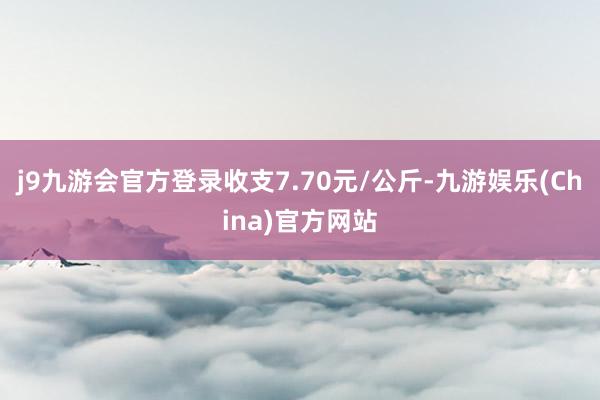 j9九游会官方登录收支7.70元/公斤-九游娱乐(China)官方网站