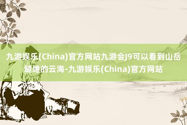 九游娱乐(China)官方网站九游会J9可以看到山岳缱绻的云海-九游娱乐(China)官方网站