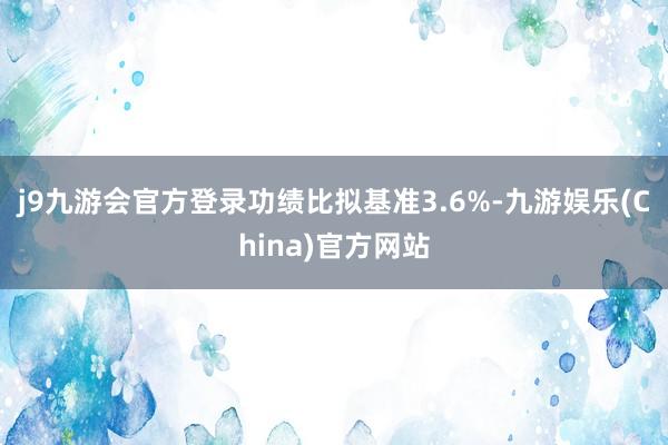 j9九游会官方登录功绩比拟基准3.6%-九游娱乐(China)官方网站