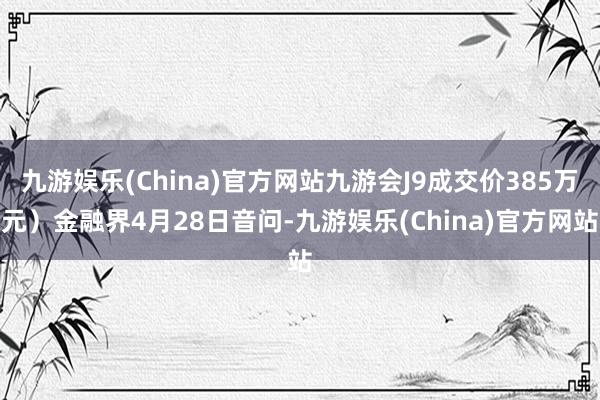 九游娱乐(China)官方网站九游会J9成交价385万元）金融界4月28日音问-九游娱乐(China)官方网站