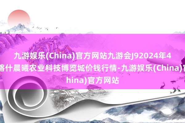 九游娱乐(China)官方网站九游会J92024年4月29日喀什晨曦农业科技博览城价钱行情-九游娱乐(China)官方网站