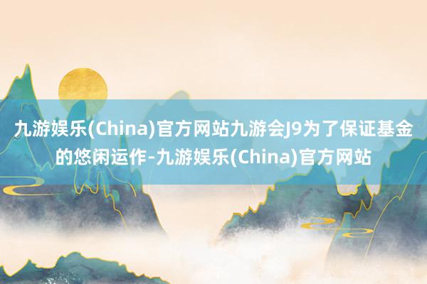 九游娱乐(China)官方网站九游会J9为了保证基金的悠闲运作-九游娱乐(China)官方网站