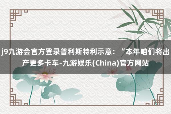 j9九游会官方登录普利斯特利示意：“本年咱们将出产更多卡车-九游娱乐(China)官方网站