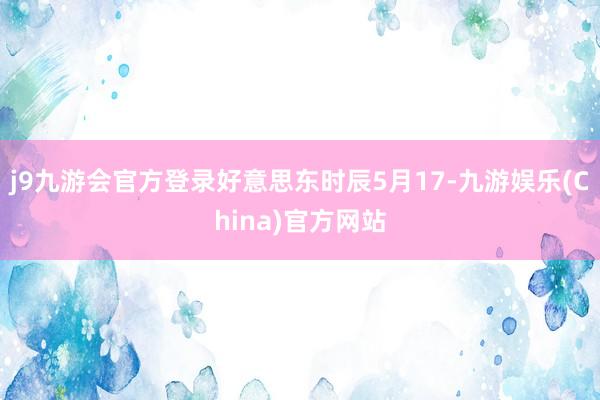 j9九游会官方登录好意思东时辰5月17-九游娱乐(China)官方网站